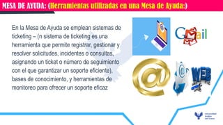 01 CARACTERÍSTICAS DEL CORREO ELECTRÓNICO
En la Mesa de Ayuda se emplean sistemas de
ticketing – (n sistema de ticketing es una
herramienta que permite registrar, gestionar y
resolver solicitudes, incidentes o consultas,
asignando un ticket o número de seguimiento
con el que garantizar un soporte eficiente),
bases de conocimiento, y herramientas de
monitoreo para ofrecer un soporte eficaz
MESA DE AYUDA: (Herramientas utilizadas en una Mesa de Ayuda:)
 