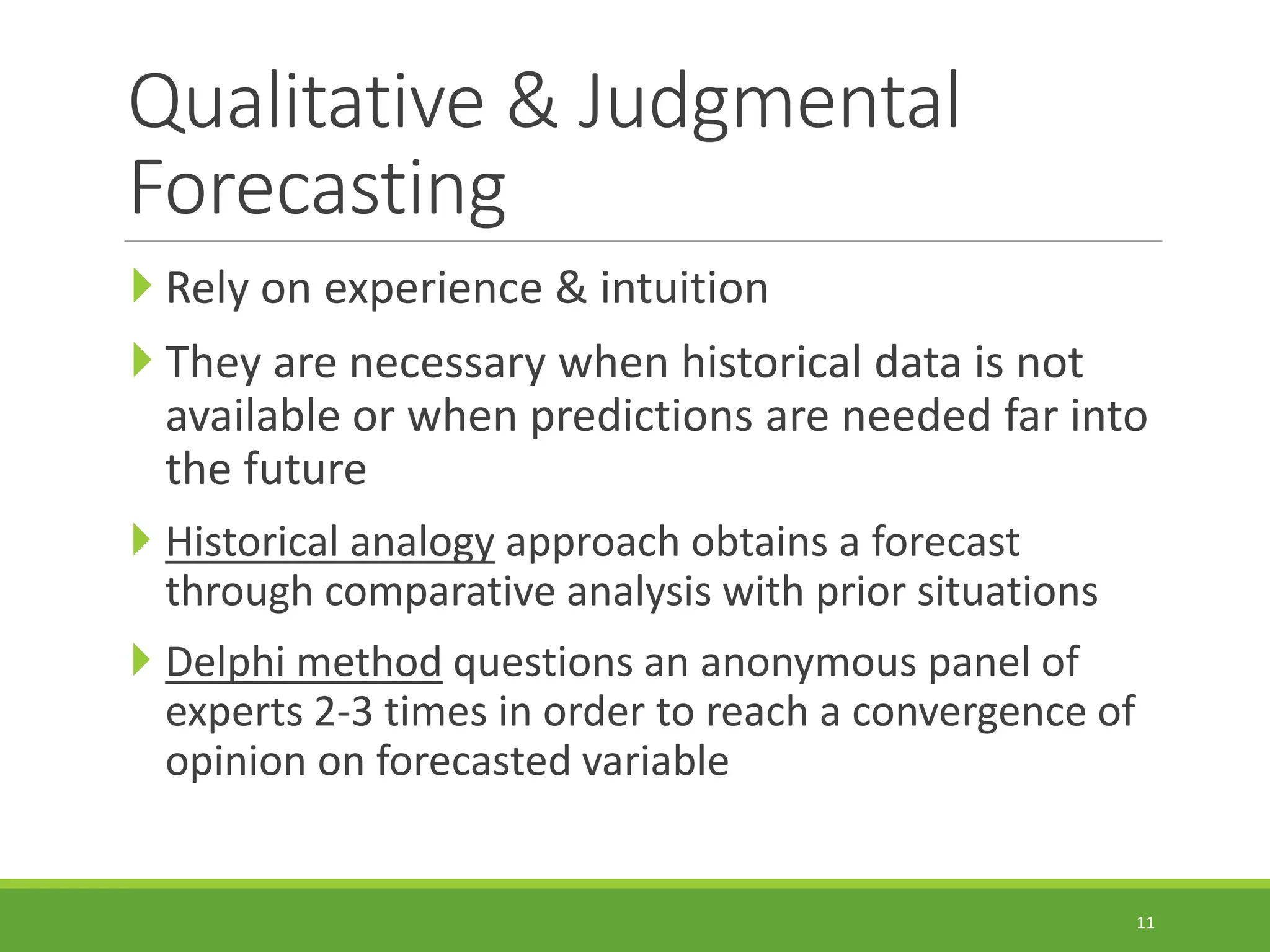 Qualitative & Judgmental Forecasting  Rely on experience & intuition  They are necessary when historical data is not available or when predictions are needed far into the future  Historical analogy approach obtains a forecast through comparative analysis with prior situations  Delphi method questions an anonymous panel of experts 2-3 times in order to reach a convergence of opinion on forecasted variable 11 