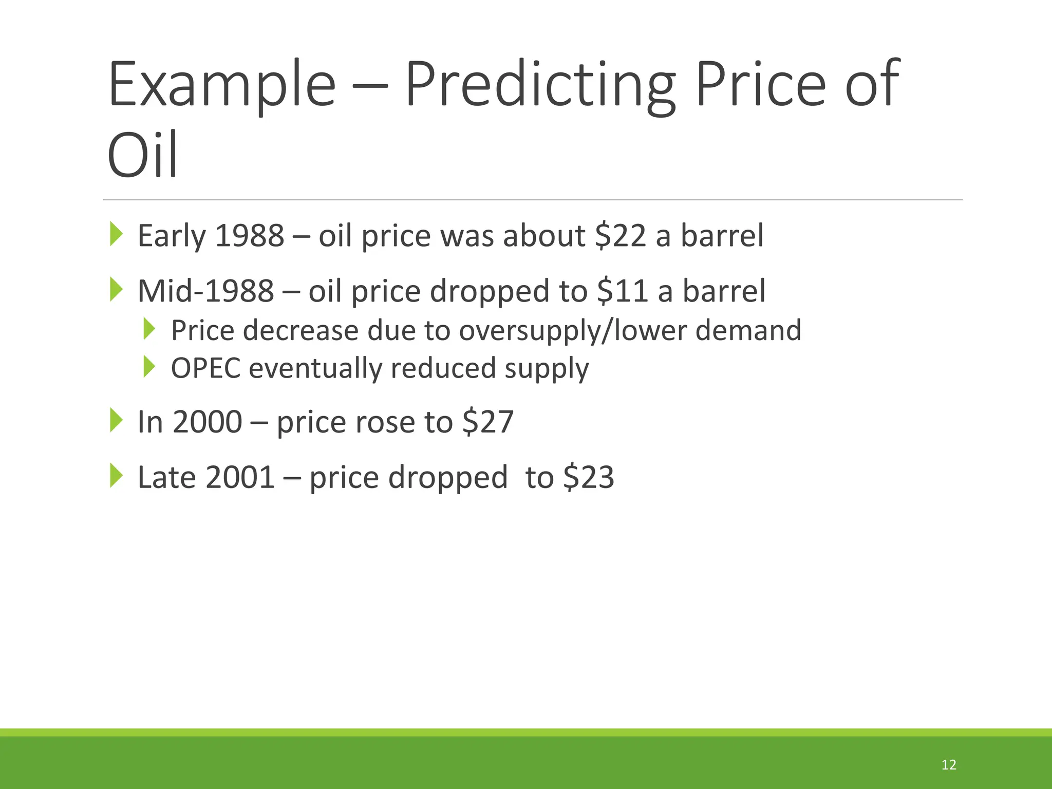 Example – Predicting Price of Oil  Early 1988 – oil price was about $22 a barrel  Mid-1988 – oil price dropped to $11 a barrel  Price decrease due to oversupply/lower demand  OPEC eventually reduced supply  In 2000 – price rose to $27  Late 2001 – price dropped to $23 12 