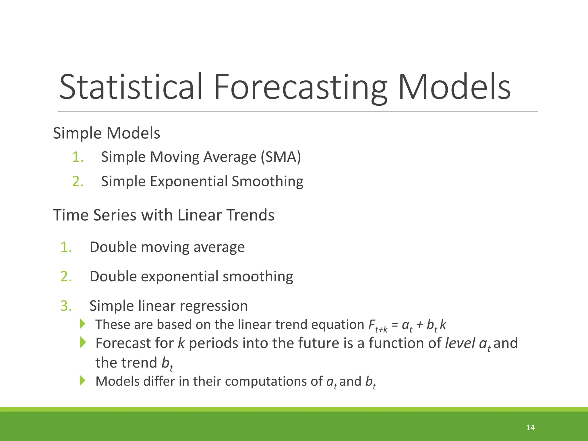 Statistical Forecasting Models Simple Models 1. Simple Moving Average (SMA) 2. Simple Exponential Smoothing Time Series with Linear Trends 1. Double moving average 2. Double exponential smoothing 3. Simple linear regression  These are based on the linear trend equation Ft+k = at + bt k  Forecast for k periods into the future is a function of level at and the trend bt  Models differ in their computations of at and bt 14 