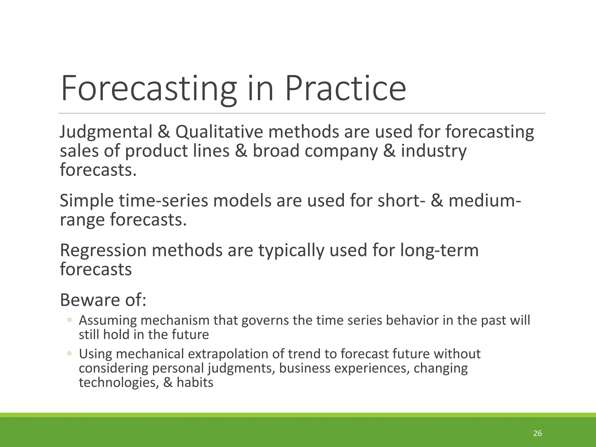 Forecasting in Practice Judgmental & Qualitative methods are used for forecasting sales of product lines & broad company & industry forecasts. Simple time-series models are used for short- & medium- range forecasts. Regression methods are typically used for long-term forecasts Beware of: ◦ Assuming mechanism that governs the time series behavior in the past will still hold in the future ◦ Using mechanical extrapolation of trend to forecast future without considering personal judgments, business experiences, changing technologies, & habits 26 