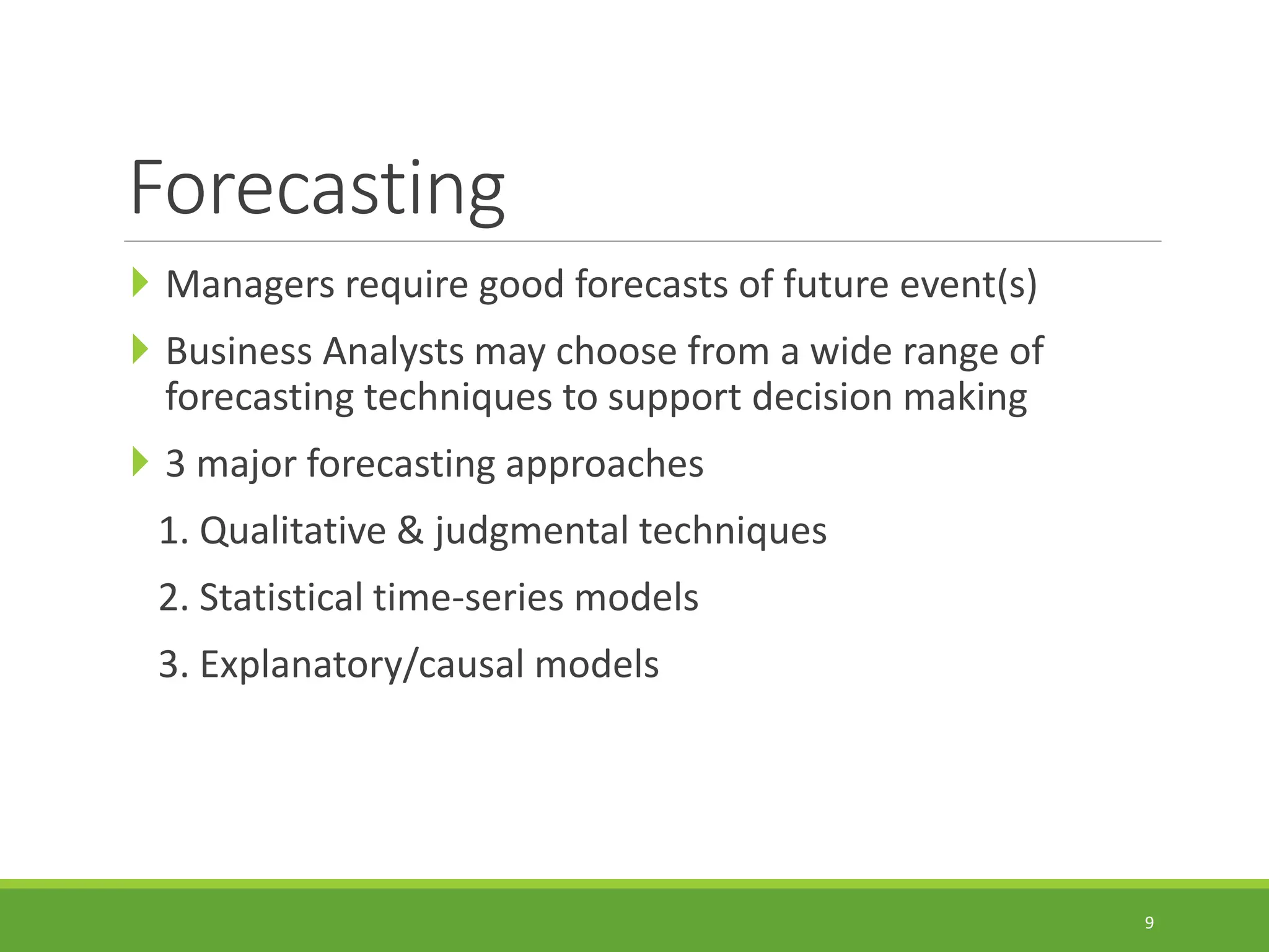 Forecasting  Managers require good forecasts of future event(s)  Business Analysts may choose from a wide range of forecasting techniques to support decision making  3 major forecasting approaches 1. Qualitative & judgmental techniques 2. Statistical time-series models 3. Explanatory/causal models 9 