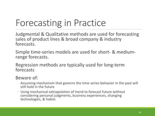 Forecasting in Practice
Judgmental & Qualitative methods are used for forecasting
sales of product lines & broad company & industry
forecasts.
Simple time-series models are used for short- & medium-
range forecasts.
Regression methods are typically used for long-term
forecasts
Beware of:
◦ Assuming mechanism that governs the time series behavior in the past will
still hold in the future
◦ Using mechanical extrapolation of trend to forecast future without
considering personal judgments, business experiences, changing
technologies, & habits
26
 