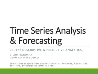 Time Series Analysis
& Forecasting
CS5122 DESCRIPTIVE & PREDICTIVE ANALYTICS
DILUM BANDARA
DILUM.BANDARA@UOM.LK
Some slides adapted from business analytics: Methods, models, and
decisions, 1st edition by James R. Evans
 