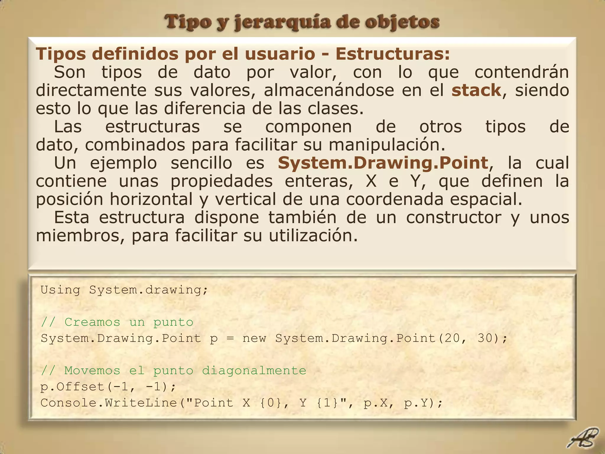 Tipo y jerarquía de objetosTipos definidos por el usuario - Estructuras:Son tipos de dato por valor, con lo que contendrán directamente sus valores, almacenándose en el stack, siendo esto lo que las diferencia de las clases.Las estructuras se componen de otros tipos de dato, combinados para facilitar su manipulación.Un ejemplo sencillo es System.Drawing.Point, la cual contiene unas propiedades enteras, X e Y, que definen la posición horizontal y vertical de una coordenada espacial.Esta estructura dispone también de un constructor y unos miembros, para facilitar su utilización.Using System.drawing;// Creamos un puntoSystem.Drawing.Point p = new System.Drawing.Point(20, 30);  // Movemos el punto diagonalmentep.Offset(-1, -1);  Console.WriteLine("Point X {0}, Y {1}", p.X, p.Y);