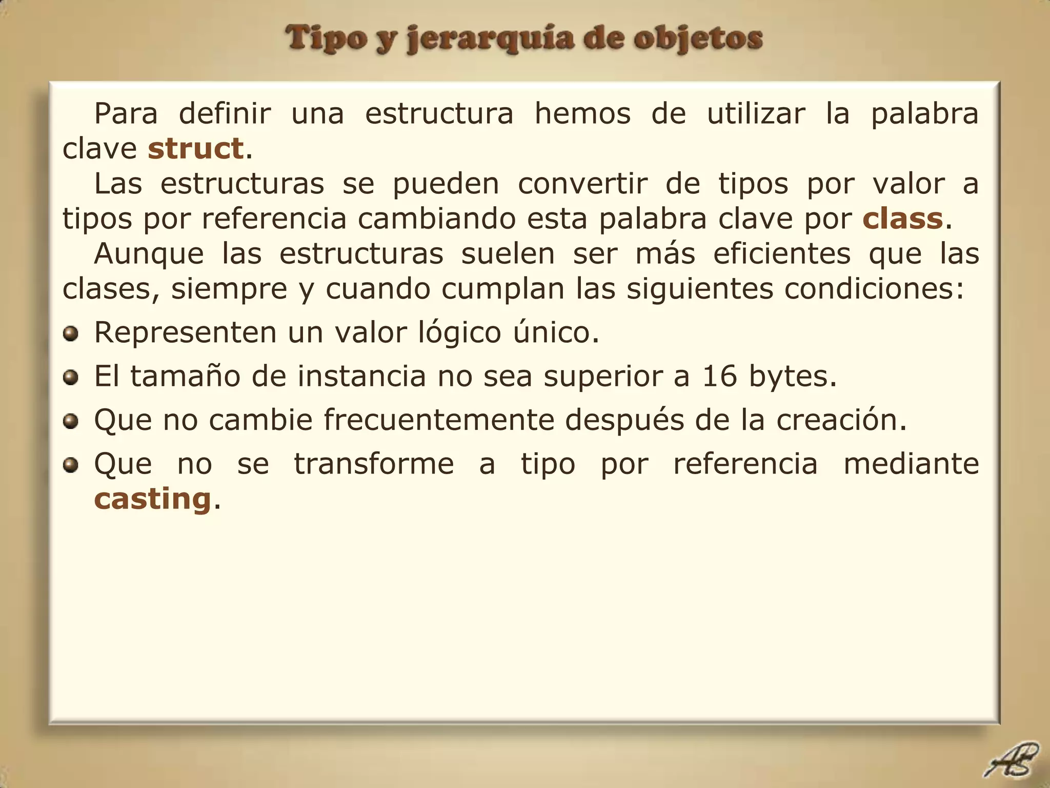 Tipo y jerarquía de objetosPara definir una estructura hemos de utilizar la palabra clave struct.Las estructuras se pueden convertir de tipos por valor a tipos por referencia cambiando esta palabra clave por class. Aunque las estructuras suelen ser más eficientes que las clases, siempre y cuando cumplan las siguientes condiciones:Representen un valor lógico único.El tamaño de instancia no sea superior a 16 bytes.Que no cambie frecuentemente después de la creación.Que no se transforme a tipo por referencia mediante casting.
