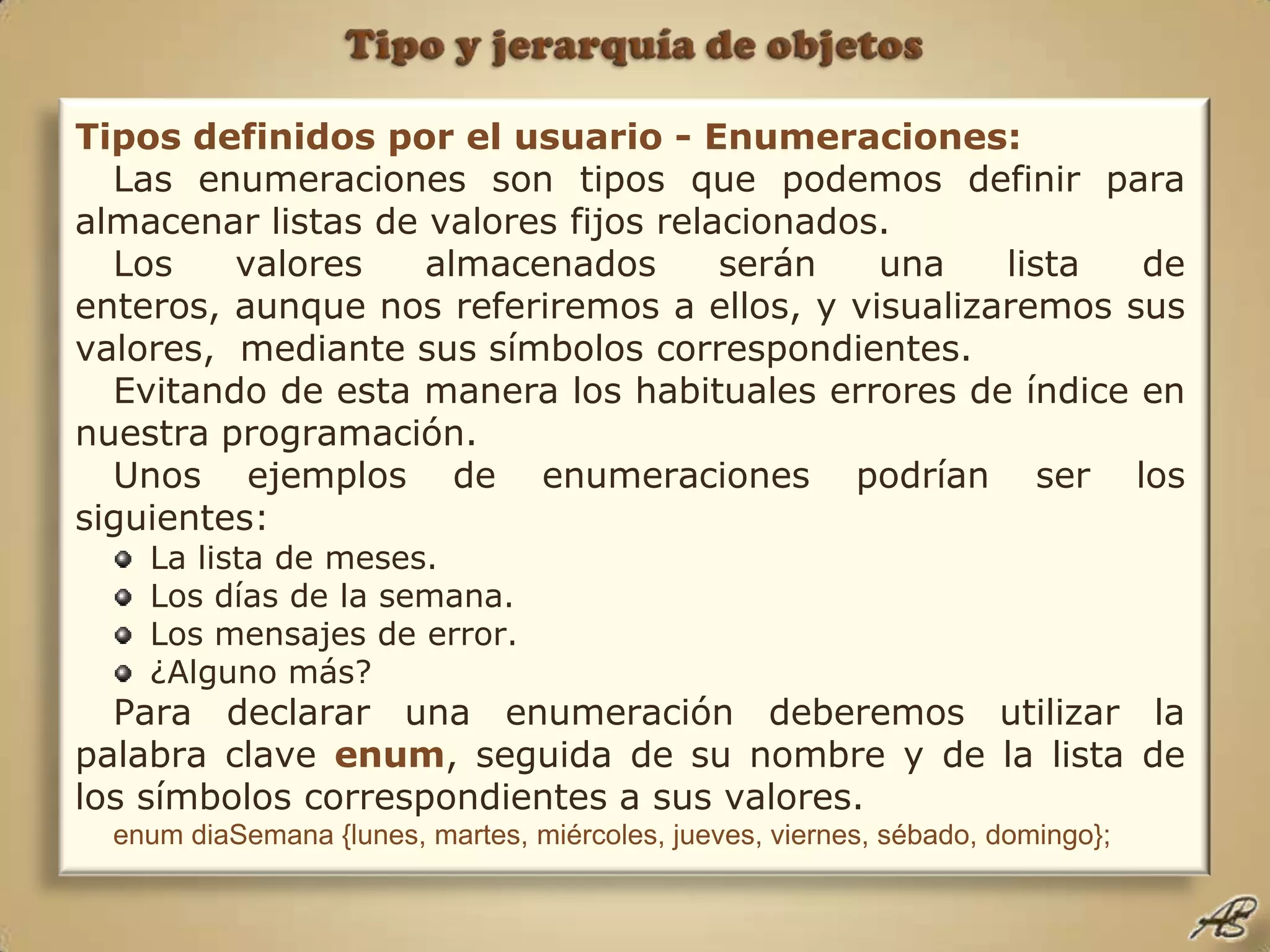 Tipo y jerarquía de objetosTipos definidos por el usuario - Enumeraciones:Las enumeraciones son tipos que podemos definir para almacenar listas de valores fijos relacionados.Los valores almacenados serán una lista de enteros, aunque nos referiremos a ellos, y visualizaremos sus valores,  mediante sus símbolos correspondientes.Evitando de esta manera los habituales errores de índice en nuestra programación.Unos ejemplos de enumeraciones podrían ser los siguientes: La lista de meses.Los días de la semana.Los mensajes de error.¿Alguno más?Para declarar una enumeración deberemos utilizar la palabra clave enum, seguida de su nombre y de la lista de los símbolos correspondientes a sus valores.enum diaSemana {lunes, martes, miércoles, jueves, viernes, sébado, domingo};