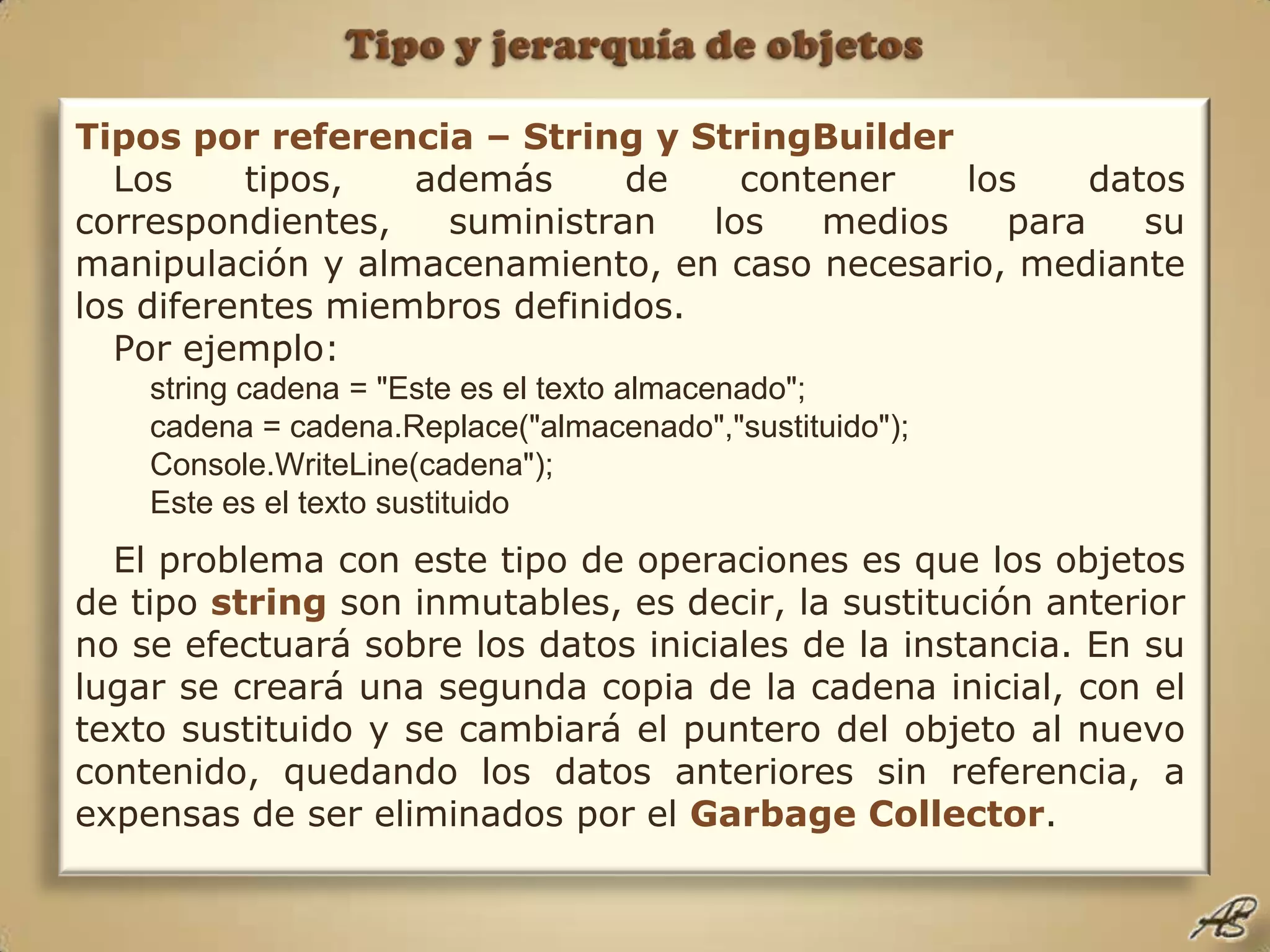 Tipo y jerarquía de objetosTipos por referencia – String y StringBuilderLos tipos, además de contener los datos correspondientes, suministran los medios para su manipulación y almacenamiento, en caso necesario, mediante los diferentes miembros definidos.Por ejemplo:string cadena = "Este es el texto almacenado";cadena = cadena.Replace("almacenado","sustituido");Console.WriteLine(cadena");Este es el texto sustituidoEl problema con este tipo de operaciones es que los objetos de tipo string son inmutables, es decir, la sustitución anterior no se efectuará sobre los datos iniciales de la instancia. En su lugar se creará una segunda copia de la cadena inicial, con el texto sustituido y se cambiará el puntero del objeto al nuevo contenido, quedando los datos anteriores sin referencia, a expensas de ser eliminados por el Garbage Collector.