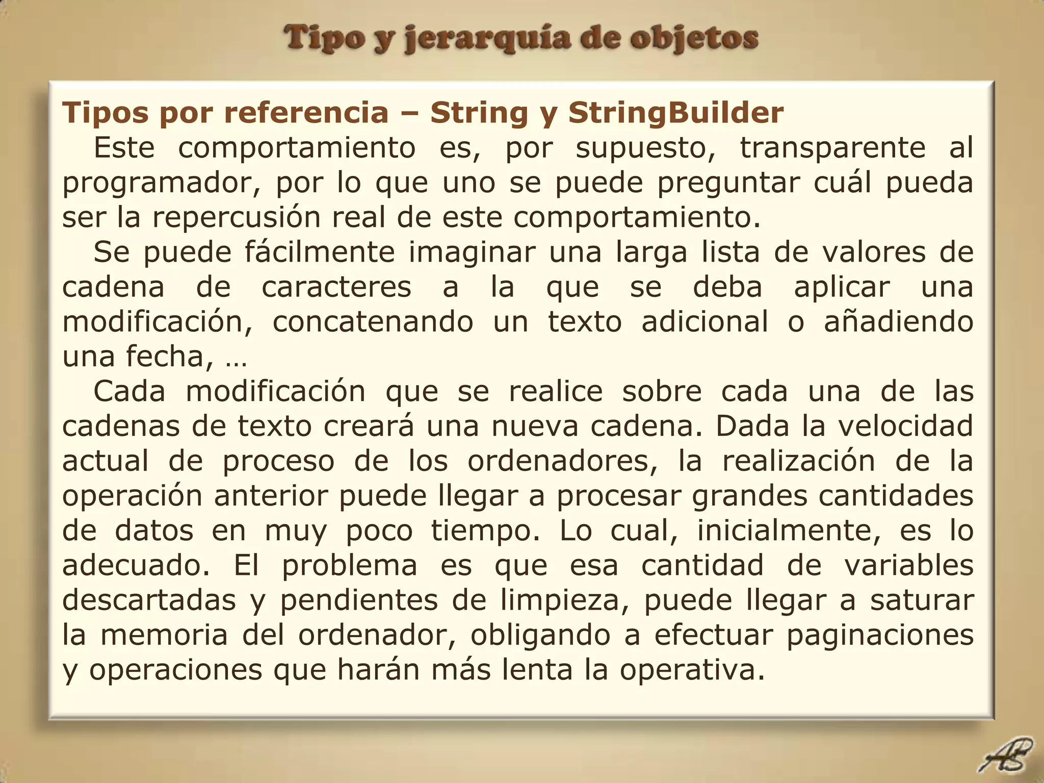Tipo y jerarquía de objetosTipos por referencia – String y StringBuilderEste comportamiento es, por supuesto, transparente al programador, por lo que uno se puede preguntar cuál pueda ser la repercusión real de este comportamiento.Se puede fácilmente imaginar una larga lista de valores de cadena de caracteres a la que se deba aplicar una modificación, concatenando un texto adicional o añadiendo una fecha, …Cada modificación que se realice sobre cada una de las cadenas de texto creará una nueva cadena. Dada la velocidad actual de proceso de los ordenadores, la realización de la operación anterior puede llegar a procesar grandes cantidades de datos en muy poco tiempo. Lo cual, inicialmente, es lo adecuado. El problema es que esa cantidad de variables descartadas y pendientes de limpieza, puede llegar a saturar la memoria del ordenador, obligando a efectuar paginaciones y operaciones que harán más lenta la operativa.