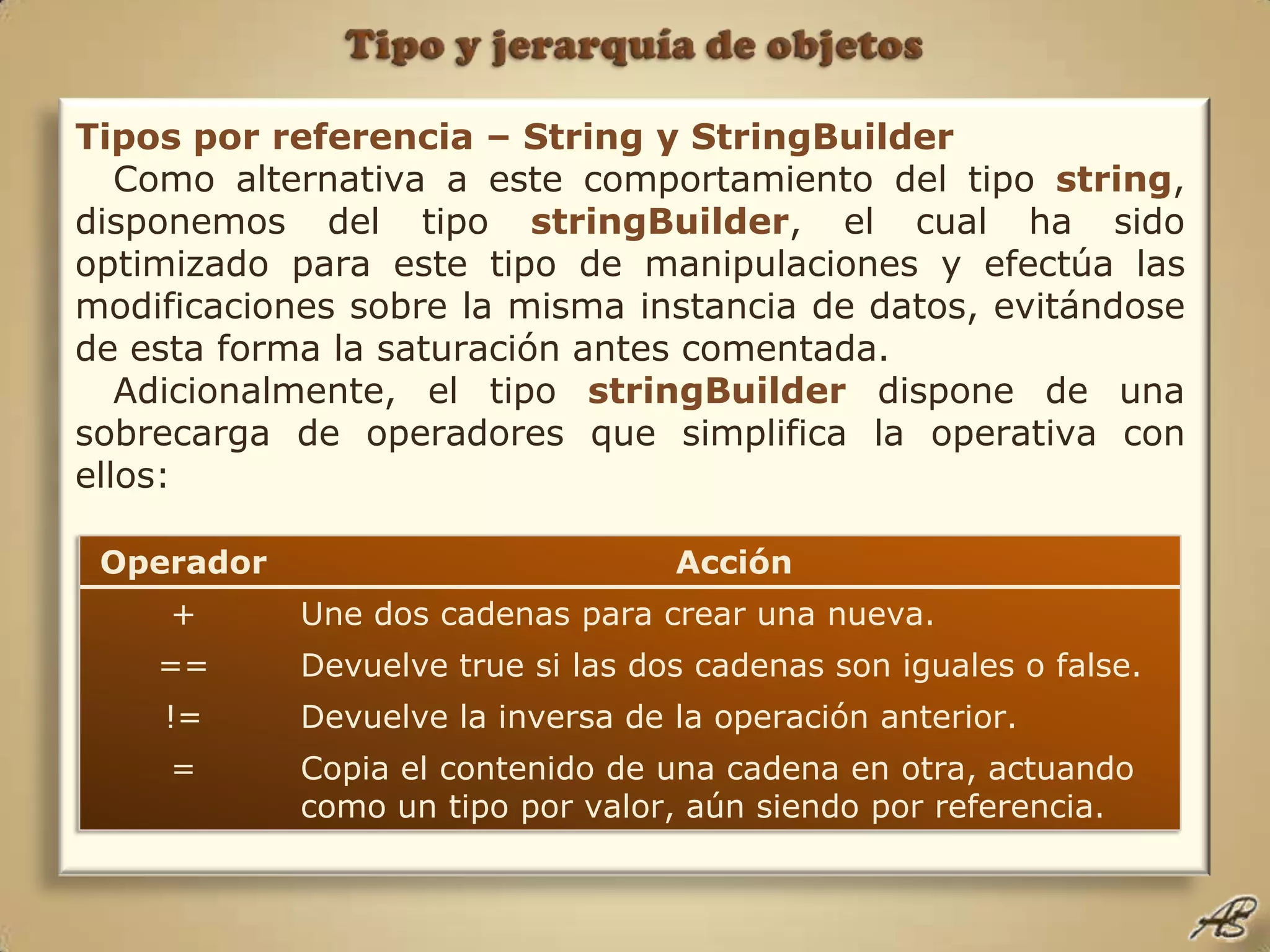 Tipo y jerarquía de objetosTipos por referencia – String y StringBuilderComo alternativa a este comportamiento del tipo string, disponemos del tipo stringBuilder, el cual ha sido optimizado para este tipo de manipulaciones y efectúa las modificaciones sobre la misma instancia de datos, evitándose de esta forma la saturación antes comentada.Adicionalmente, el tipo stringBuilder dispone de una sobrecarga de operadores que simplifica la operativa con ellos: