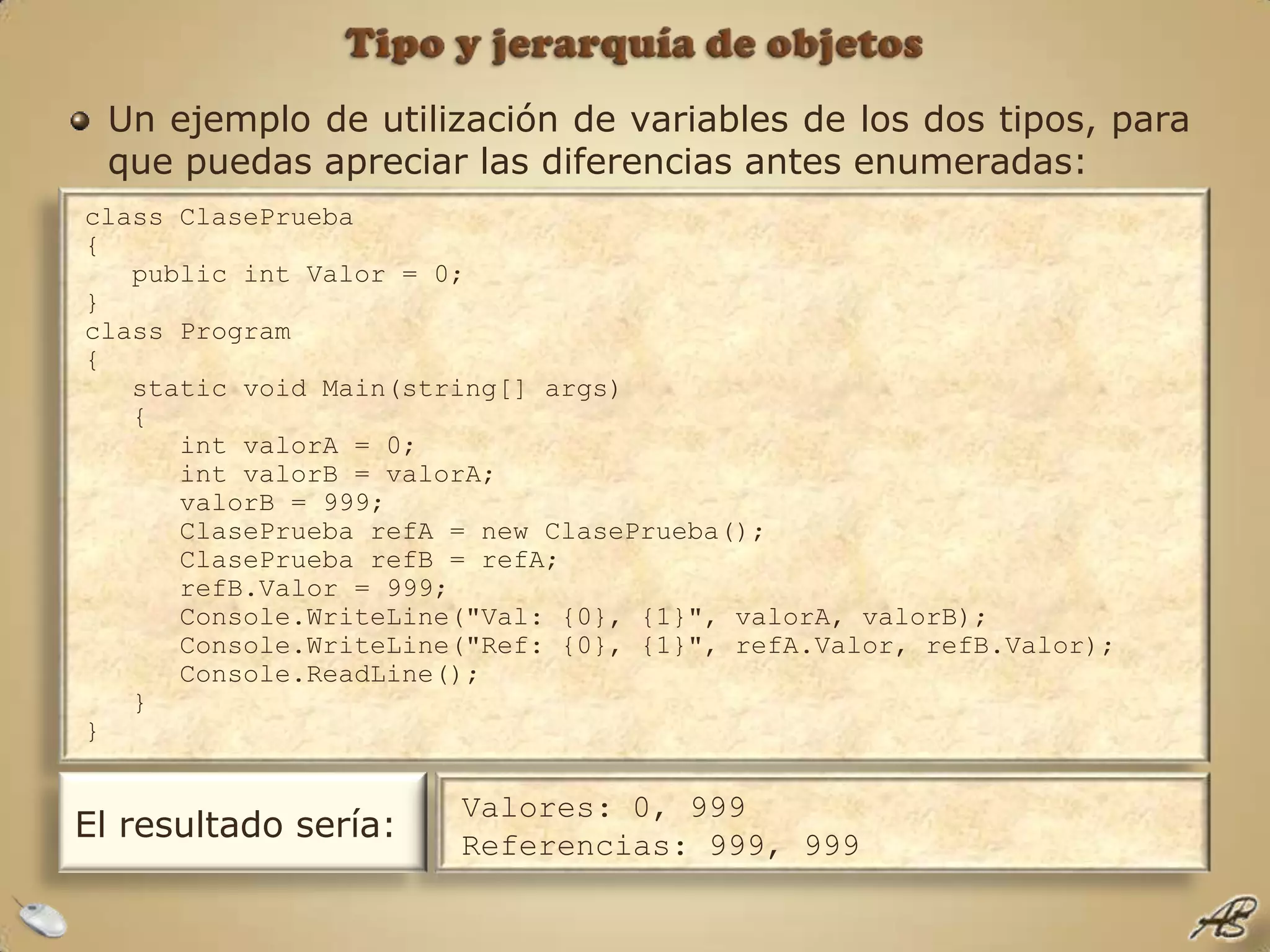 Tipo y jerarquía de objetosUn ejemplo de utilización de variables de los dos tipos, para que puedas apreciar las diferencias antes enumeradas:class ClasePrueba{   public int Valor = 0;}class Program{   static void Main(string[] args)   {      int valorA = 0;      int valorB = valorA;      valorB = 999;      ClasePrueba refA = new ClasePrueba();      ClasePrueba refB = refA;      refB.Valor = 999;      Console.WriteLine("Val: {0}, {1}", valorA, valorB);      Console.WriteLine("Ref: {0}, {1}", refA.Valor, refB.Valor);      Console.ReadLine();   }}El resultado sería:Valores: 0, 999Referencias: 999, 999