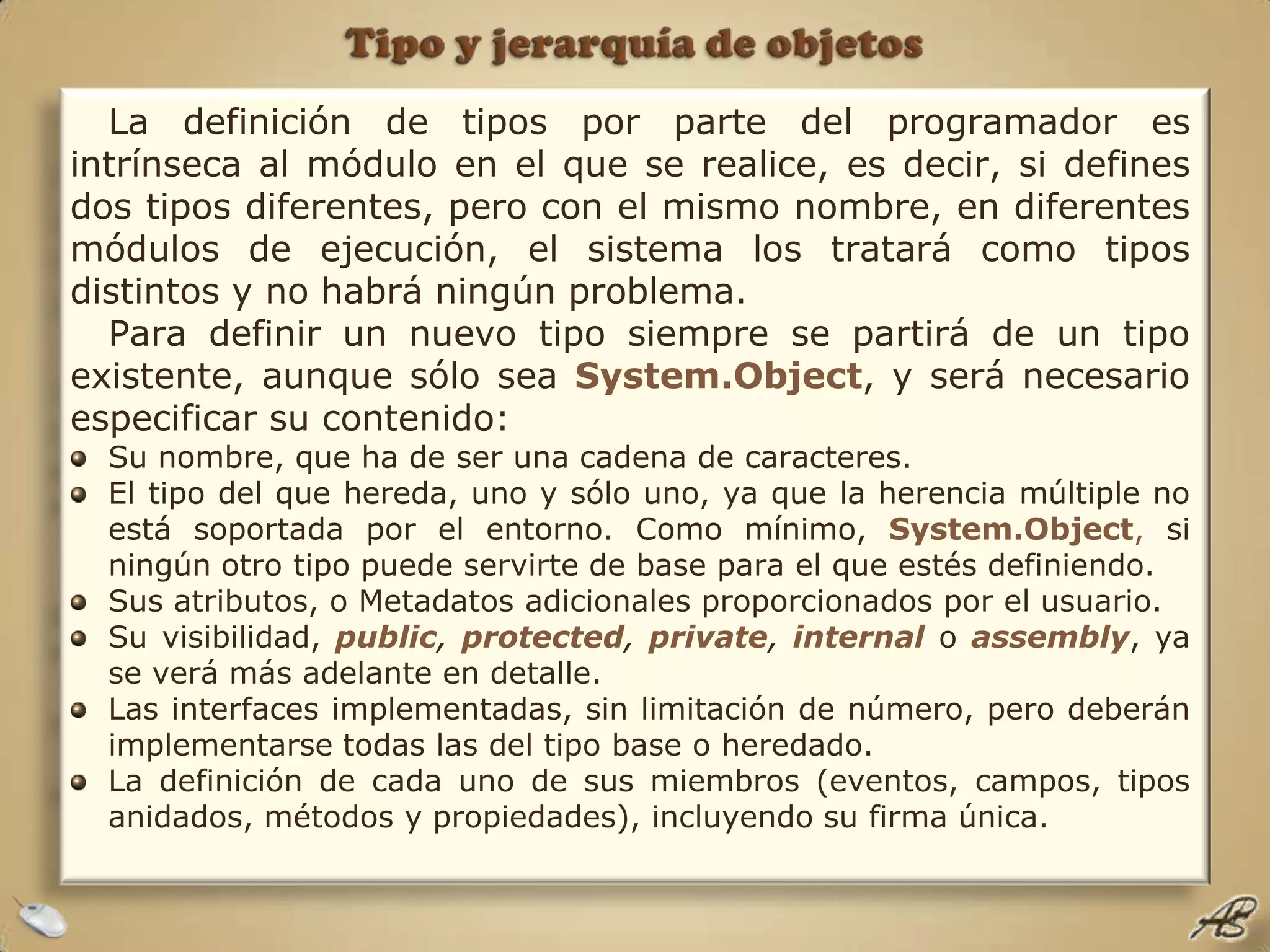 Tipo y jerarquía de objetosLa definición de tipos por parte del programador es intrínseca al módulo en el que se realice, es decir, si defines dos tipos diferentes, pero con el mismo nombre, en diferentes módulos de ejecución, el sistema los tratará como tipos distintos y no habrá ningún problema. Para definir un nuevo tipo siempre se partirá de un tipo existente, aunque sólo sea System.Object, y será necesario especificar su contenido:Su nombre, que ha de ser una cadena de caracteres.El tipo del que hereda, uno y sólo uno, ya que la herencia múltiple no está soportada por el entorno. Como mínimo, System.Object, si ningún otro tipo puede servirte de base para el que estés definiendo.Sus atributos, o Metadatos adicionales proporcionados por el usuario.Su visibilidad, public, protected, private, internaloassembly, ya se verá más adelante en detalle.Las interfaces implementadas, sin limitación de número, pero deberán implementarse todas las del tipo base o heredado.La definición de cada uno de sus miembros (eventos, campos, tipos anidados, métodos y propiedades), incluyendo su firma única.