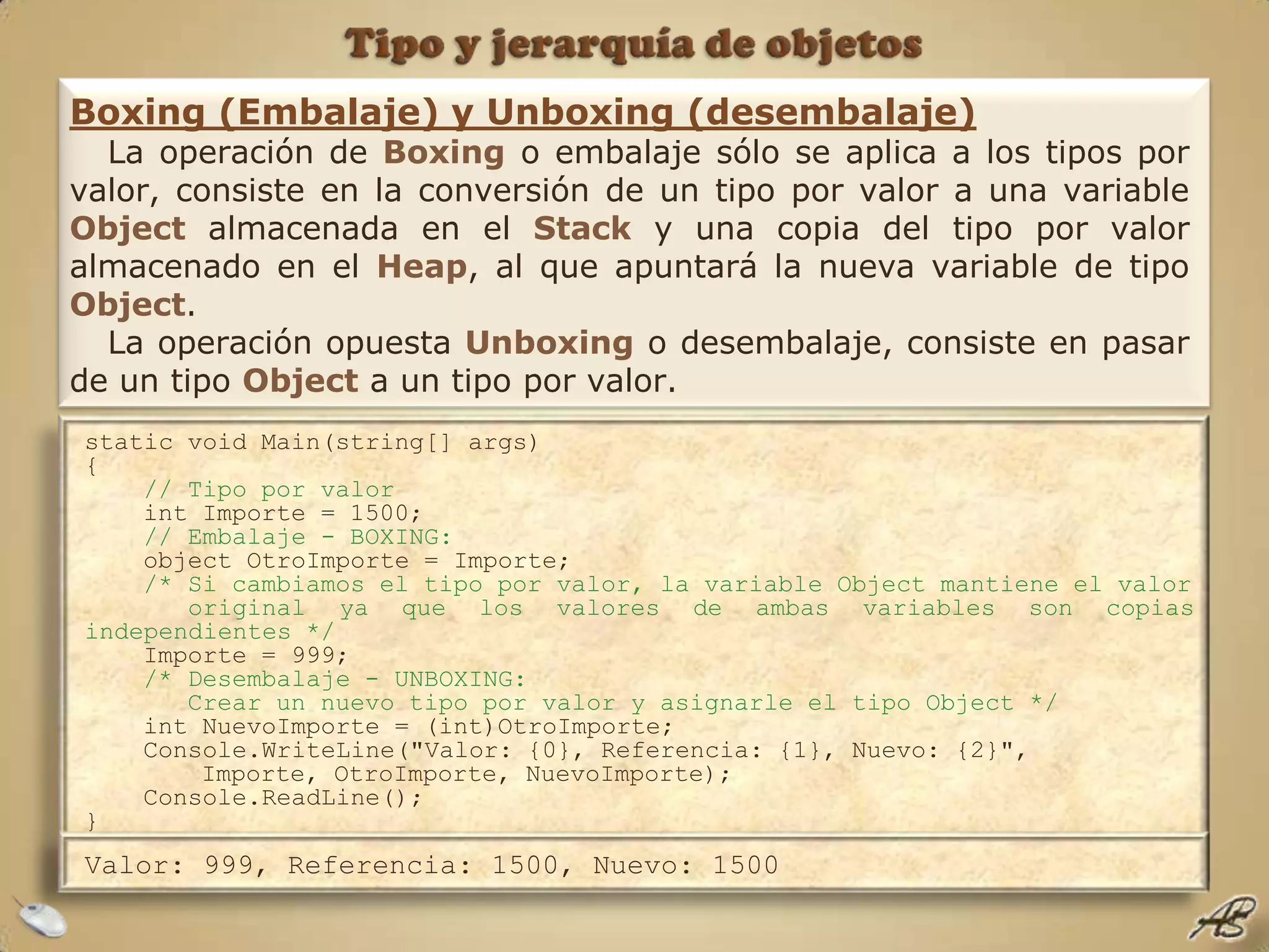 Tipo y jerarquía de objetosBoxing (Embalaje) y Unboxing (desembalaje)La operación de Boxingo embalaje sólo se aplica a los tipos por valor, consiste en la conversión de un tipo por valor a una variable Object almacenada en el Stack y una copia del tipo por valor almacenado en el Heap, al que apuntará la nueva variable de tipo Object. La operación opuesta Unboxing o desembalaje, consiste en pasar de un tipo Object a un tipo por valor.static void Main(string[] args){// Tipo por valor    int Importe = 1500;// Embalaje - BOXING:    object OtroImporte = Importe;/* Si cambiamos el tipo por valor, la variable Object mantiene el valor       original ya que los valores de ambas variables son copias independientes */    Importe = 999;    /* Desembalaje - UNBOXING:       Crear un nuevo tipo por valor y asignarle el tipo Object */    int NuevoImporte = (int)OtroImporte;    Console.WriteLine("Valor: {0}, Referencia: {1}, Nuevo: {2}", 	Importe, OtroImporte, NuevoImporte);    Console.ReadLine();}Valor: 999, Referencia: 1500, Nuevo: 1500