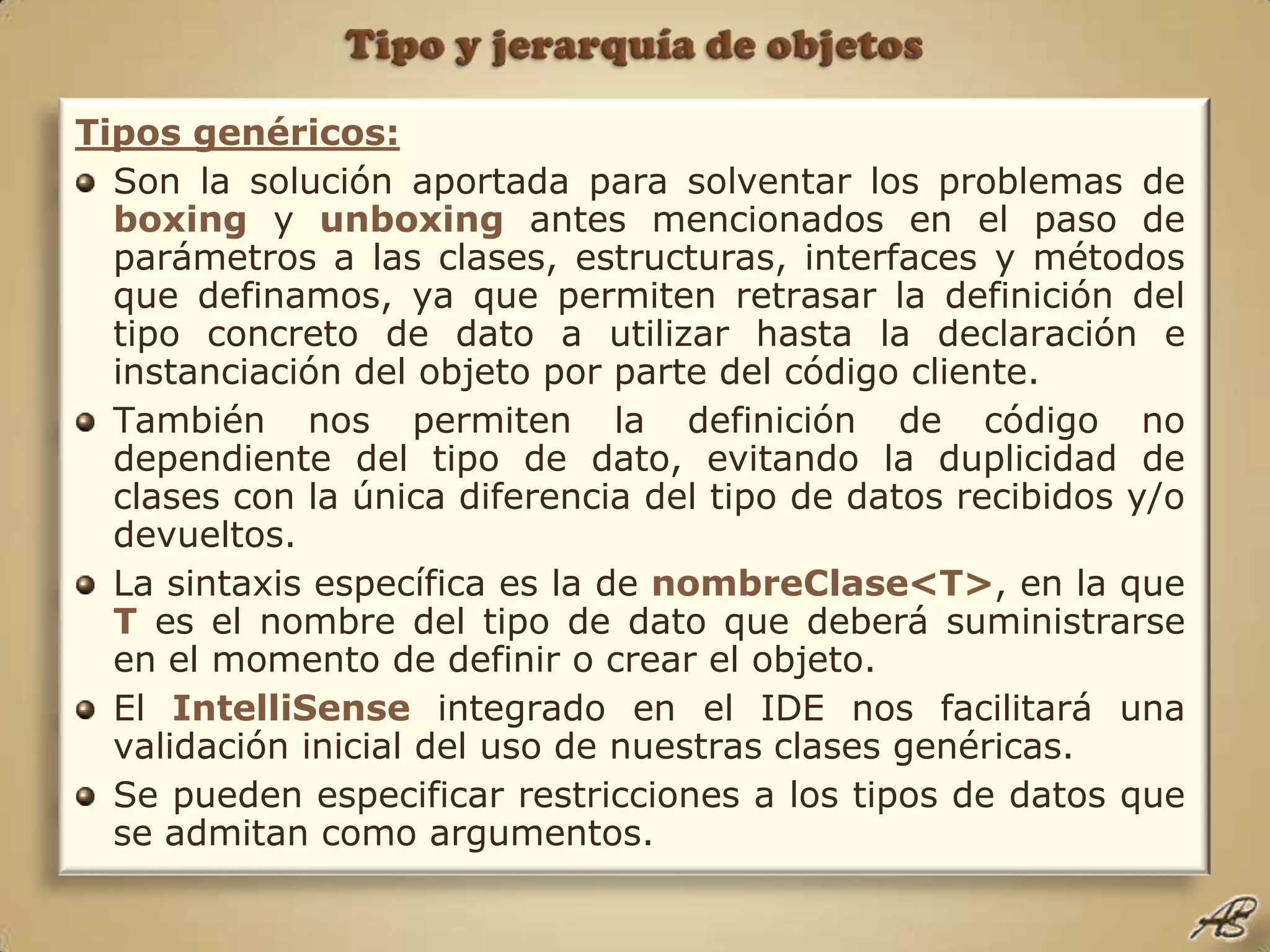 Tipo y jerarquía de objetosTipos genéricos:Son la solución aportada para solventar los problemas de boxing y unboxing antes mencionados en el paso de parámetros a las clases, estructuras, interfaces y métodos que definamos, ya que permiten retrasar la definición del tipo concreto de dato a utilizar hasta la declaración e instanciación del objeto por parte del código cliente.También nos permiten la definición de código no dependiente del tipo de dato, evitando la duplicidad de clases con la única diferencia del tipo de datos recibidos y/o devueltos.La sintaxis específica es la de nombreClase<T>, en la que T es el nombre del tipo de dato que deberá suministrarse en el momento de definir o crear el objeto.El IntelliSense integrado en el IDE nos facilitará una validación inicial del uso de nuestras clases genéricas.Se pueden especificar restricciones a los tipos de datos que se admitan como argumentos.