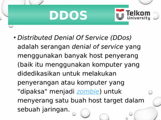 DDOS
• Distributed Denial Of Service (DDos)
adalah serangan denial of service yang
menggunakan banyak host penyerang
(baik itu menggunakan komputer yang
didedikasikan untuk melakukan
penyerangan atau komputer yang
"dipaksa" menjadi zombie) untuk
menyerang satu buah host target dalam
sebuah jaringan.
 