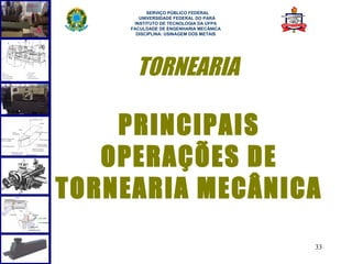  
           SERVIÇO PÚBLICO FEDERAL
        UNIVERSIDADE FEDERAL DO PARÁ
      INSTITUTO DE TECNOLOGIA DA UFPA
     FACULDADE DE ENGENHARIA MECÂNICA
       DISCIPLINA: USINAGEM DOS METAIS




       TORNEARIA

    PRINCIPAIS
   OPERAÇÕES DE
TORNEARIA MECÂNICA
                                         33
 