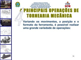  
            SERVIÇO PÚBLICO FEDERAL
         UNIVERSIDADE FEDERAL DO PARÁ
       INSTITUTO DE TECNOLOGIA DA UFPA
      FACULDADE DE ENGENHARIA MECÂNICA
        DISCIPLINA: USINAGEM DOS METAIS



4. PRINCIPAIS OPERAÇÕES DE
    TORNEARIA MECÂNICA
 Variando os movimentos, a posição e o
 formato da ferramenta, é possível realizar
 uma grande variedade de operações:




                                          34
 