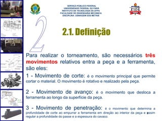  
                            SERVIÇO PÚBLICO FEDERAL
                         UNIVERSIDADE FEDERAL DO PARÁ
                       INSTITUTO DE TECNOLOGIA DA UFPA
                      FACULDADE DE ENGENHARIA MECÂNICA
                        DISCIPLINA: USINAGEM DOS METAIS




                       2.1. Definição

Para realizar o torneamento, são necessários três
movimentos relativos entra a peça e a ferramenta,
são eles:
1 - Movimento de corte: é o movimento principal que permite
cortar o material. O movimento é rotativo e realizado pela peça.

2 - Movimento de avanço:              é o movimento que desloca a
ferramenta ao longo da superfície da peça.

3 - Movimento de penetração:                          é o movimento que determina a
profundidade de corte ao empurrar a ferramenta em direção ao interior da peça e 8
                                                                                assim
regular a profundidade do passe e a espessura do cavaco.
 