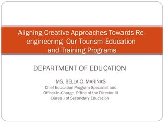 Aligning Creative Approaches Towards Re-
   engineering Our Tourism Education
          and Training Programs

    DEPARTMENT OF EDUCATION
              MS. BELLA O. MARIÑAS
        Chief Education Program Specialist and
       Officer-In-Charge, Office of the Director III
            Bureau of Secondary Education
 