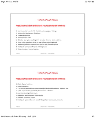 Engr. Ali Raza Khalid 23-Nov-21
Architecture & Town Planning ~ Fall 2021 10
TOWN PLANNING
PROBLEMS FACED BY THE TOWN DUE TO LACK OF PROPER PLANNING
1. Lack of essential amenities like electricity, watersupply and drainage.
2. Uncontrolled development of the town.
3. Unhealthy conditions.
4. Development of slums.
5. Defective road system resulting in the formation of narrow streets and lanes.
6. Heavy traffic congestions during the peak of hours of working period.
7. Haphazard location of some industrial units of small and medium scale.
8. Inadequate open spaces for parks and playgrounds.
9. Noisy atmosphere in some localities.
23-Nov-21 ARCHITECTURE & TOWN PLANNING 19
TOWN PLANNING
PROBLEMS FACED BY THE TOWN DUE TO LACK OF PROPER PLANNING
10. Waste disposal problems.
11. Housing problems.
12. Lack of public awareness for community benefits andexploiting means of amenities and
13. utility service facilities provided by the concerned authorities.
14. Lack of engineering infrastructure.
15. Inadequate ware houses and industrial sites.
16. Defective locations of schools.
17. Inadequate space on the main roads for footpath and town squares, circles etc.
23-Nov-21 ARCHITECTURE & TOWN PLANNING 20
 