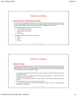 Engr. Ali Raza Khalid 23-Nov-21
Architecture & Town Planning ~ Fall 2021 11
TOWN PLANNING
ORIGIN OF TOWNS: TOPOGRAPHICAL FEATURES
• If a survey is carried out regarding the origin of some of the important existing towns and cities of the world,
it can be easily established that any town or city has originated because of certain specific cause. The origin
of towns can be broadly classified into two categories, namely, topographical and functional.
• The topographical features of origin of towns are as follows.
1. Conditions favorable for industrial units
2. Hilly areas to achieve the objects of defense
3. Plain areas useful for business activities
4. River banks
5. Sea or ocean fronts
• The functional aspects of origin of towns are as follows.
1. Education
2. Health resorts
3. Political
4. Community
23-Nov-21 ARCHITECTURE & TOWN PLANNING 21
TOWN PLANNING
GROWTH OF TOWN
• The towns grow during passage of time in number of ways and various forces which contribute to the overall
development of a town are transportation facilities, industries, safety for public, proximity of agricultural
lands, availability of electric power, political importance, etc. Some of the reasons why the people would like
to stay in urban areas can be enumerated as follows.
• It is quite likely that people have often found to stay in groups or societies to safeguard themselves
from dangers of theft.
• The humans by nature are social animal and they get much satisfaction of living their life in the
company of friends and community.
• An urban man can develop contacts and make friends with like-minded people having common
interest.
• The urban dwellers can maintain a very high degree of privacy.
• The urban are provide with reliable water supply, good market for business, large amount of
opportunities to succeed, etc.
23-Nov-21 ARCHITECTURE & TOWN PLANNING 22
 