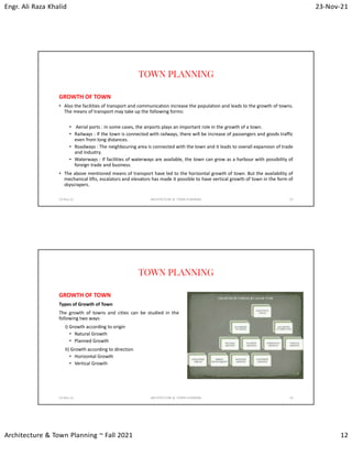Engr. Ali Raza Khalid 23-Nov-21
Architecture & Town Planning ~ Fall 2021 12
TOWN PLANNING
GROWTH OF TOWN
• Also the facilities of transport and communication increase the population and leads to the growth of towns.
The means of transport may take up the following forms:
• Aerial ports : In some cases, the airports plays an important role in the growth of a town.
• Railways : If the town is connected with railways, there will be increase of passengers and goods traffic
even from long distances.
• Roadways : The neighbouring area is connected with the town and it leads to overall expansion of trade
and industry.
• Waterways : If facilities of waterways are available, the town can grow as a harbour with possibility of
foreign trade and business.
• The above mentioned means of transport have led to the horizontal growth of town. But the availability of
mechanical lifts, escalators and elevators has made it possible to have vertical growth of town in the form of
skyscrapers.
23-Nov-21 ARCHITECTURE & TOWN PLANNING 23
TOWN PLANNING
GROWTH OF TOWN
Types of Growth of Town
The growth of towns and cities can be studied in the
following two ways:
I) Growth according to origin
• Natural Growth
• Planned Growth
II) Growth according to direction
• Horizontal Growth
• Vertical Growth
23-Nov-21 ARCHITECTURE & TOWN PLANNING 24
 