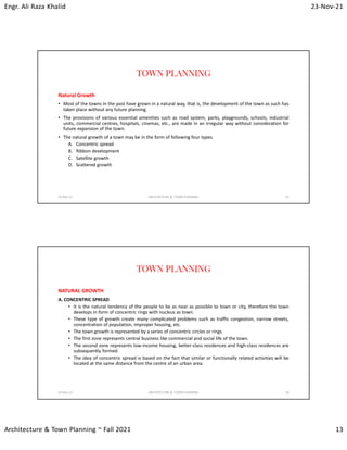 Engr. Ali Raza Khalid 23-Nov-21
Architecture & Town Planning ~ Fall 2021 13
TOWN PLANNING
Natural Growth
• Most of the towns in the past have grown in a natural way, that is, the development of the town as such has
taken place without any future planning.
• The provisions of various essential amenities such as road system, parks, playgrounds, schools, industrial
units, commercial centres, hospitals, cinemas, etc., are made in an irregular way without consideration for
future expansion of the town.
• The natural growth of a town may be in the form of following four types.
A. Concentric spread
B. Ribbon development
C. Satellite growth
D. Scattered growth
23-Nov-21 ARCHITECTURE & TOWN PLANNING 25
TOWN PLANNING
NATURAL GROWTH
A. CONCENTRIC SPREAD
• It is the natural tendency of the people to be as near as possible to town or city, therefore the town
develops in form of concentric rings with nucleus as town.
• These type of growth create many complicated problems such as traffic congestion, narrow streets,
concentration of population, improper housing, etc.
• The town growth is represented by a series of concentric circles or rings.
• The first zone represents central business like commercial and social life of the town.
• The second zone represents low-income housing, better-class residences and high-class residences are
subsequently formed.
• The idea of concentric spread is based on the fact that similar or functionally related activities will be
located at the same distance from the centre of an urban area.
23-Nov-21 ARCHITECTURE & TOWN PLANNING 26
 