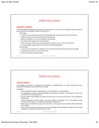 Engr. Ali Raza Khalid 23-Nov-21
Architecture & Town Planning ~ Fall 2021 18
TOWN PLANNING
HORIZONTAL GROWTH
The town expands and develops horizontally in all directions. It is clear that such a growth will be possible at
places where land is available in plenty at nominal cost.
Advantages
• In general, there will be saving in cost as the buildings will usually consist of two or three floors.
• It does not require the service of high technical personnel.
• Maximum possible use of the natural light in the buildings.
• The density of the population can be restricted.
• There is economy of floor space as the provision of columns, lifts, etc. will not be required.
• The surrounding marginal space can be utilized for developing gardens.
Disadvantages
• It uses more land and hence, it will prove to be uneconomical where the land value are very high.
• The foundation cost per unit area will be more.
• There will be absence of group living.
23-Nov-21 ARCHITECTURE & TOWN PLANNING 35
TOWN PLANNING
VERTICAL GROWTH
The buildings of the town are designed and developed as multistoried flats. It is quite evident that such a
growth will be possible at places where land is costly.
Advantages
• A sense of group living and unity develops as many families live in same building.
• The foundation cost will be distributed between all the floors, therefore the foundation cost per unit
area will be in the reasonable limit.
• For floor above certain height, the natural sceneries such as sea view, river view, etc. can be enjoyed in
a better way.
• It will be possible to make maximum use of the modern technology such as fire-proofing, sound-
proofing, heat insulation, air-conditioning, high speed elevators, etc.
• There will be considerable saving in land and hence, it will prove to be economical where land values
are very high.
• There will be economy in construction cost as the buildings will be designed as framed structures with
repetition of a typical floor plan at each floor level.
23-Nov-21 ARCHITECTURE & TOWN PLANNING 36
 
