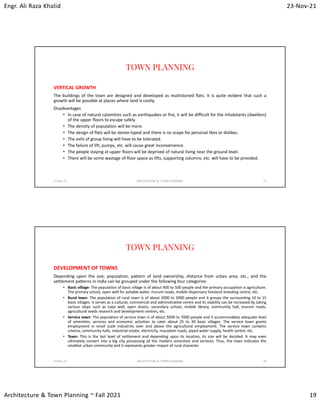 Engr. Ali Raza Khalid 23-Nov-21
Architecture & Town Planning ~ Fall 2021 19
TOWN PLANNING
VERTICAL GROWTH
The buildings of the town are designed and developed as multistoried flats. It is quite evident that such a
growth will be possible at places where land is costly.
Disadvantages
• In case of natural calamities such as earthquakes or fire, it will be difficult for the inhabitants (dwellers)
of the upper floors to escape safely.
• The density of population will be more.
• The design of flats will be stereo-typed and there is no scope for personal likes or dislikes.
• The evils of group living will have to be tolerated.
• The failure of lift, pumps, etc. will cause great inconvenience.
• The people staying at upper floors will be deprived of natural living near the ground level.
• There will be some wastage of floor space as lifts, supporting columns, etc. will have to be provided.
23-Nov-21 ARCHITECTURE & TOWN PLANNING 37
TOWN PLANNING
DEVELOPMENT OF TOWNS
Depending upon the size, population, pattern of land ownership, distance from urban area, etc., and the
settlement patterns in India can be grouped under the following four categories:
• Basic village: The population of basic village is of about 400 to 500 people and the primary occupation is agriculture.
The primary school, open well for potable water, murum roads, mobile dispensary livestock breeding centre, etc.
• Rural town: The population of rural town is of about 2000 to 3000 people and it groups the surrounding 10 to 15
basic villages. It serves as a cultural, commercial and administrative centre and its stability can be increased by taking
various steps such as tube well, open drains, secondary school, mobile library, community hall, murum roads,
agricultural seeds research and development centres, etc.
• Service town: The population of service town is of about 5000 to 7000 people and it accommodates adequate level
of amenities, services and economic activities to cater about 25 to 30 basic villages. The service town grants
employment in small scale industries over and above the agricultural employment. The service town contains
cinema, community halls, industrial estate, electricity, macadam roads, piped water supply, health centre, etc.
• Town: This is the last level of settlement and depending upon its location, its size will be decided. It may even
ultimately convert into a big city possessing all the modern amenities and services. Thus, the town indicates the
smallest urban community and it represents greater impact of rural character.
23-Nov-21 ARCHITECTURE & TOWN PLANNING 38
 