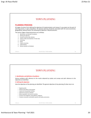 Engr. Ali Raza Khalid 23-Nov-21
Architecture & Town Planning ~ Fall 2021 20
TOWN PLANNING
PLANNING PROCESS
All stages of actions from defining the objectives till implementation and review of any project are the part of
planning process. In plan preparation, the physical planning should be associated with the socio-economical,
geographical, political factors, for achieving the objective in desired direction.
The various stages of planning process are as follows:
1. Identification and definition of problems
2. Defining the objectives
3. Surveys for primary data collection
4. Analysis of data and preparation of study maps
5. Forecasting
6. Design
7. Fixation of priorities
8. Implementation
9. Review, evaluation and feedback
23-Nov-21 ARCHITECTURE & TOWN PLANNING 39
TOWN PLANNING
1. Identification and definition of problems
Various problems with reference to the results obtained by studies and surveys and with reference to the
objectives are identified.
2. Defining the objectives
Here the objectives of the planning are identified. The general objectives of any planning of urban area is to:
• Regulate growth;
• Nullify the bad effects of past growth;
• Improve the transportation facilities;
• Optimize the resources utilization;
• Balance population and economic activities;
• Promote social integration among different categories;
• Promote a convenient comfortable, beautiful and healthy environment;
23-Nov-21 ARCHITECTURE & TOWN PLANNING 40
 
