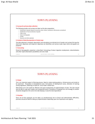 Engr. Ali Raza Khalid 23-Nov-21
Architecture & Town Planning ~ Fall 2021 21
TOWN PLANNING
3. Surveys for primary data collection
The following studies and surveys are taken up for plan preparation,
• Identification of growth (physical, economical, social, cultural, institutional, administrative and political)
• Identification of trend and direction of growth
• Traffic survey
• Study on demography
• Climate
• Resources and other potentials
4. Analysis of data & preparation of study maps
The data obtained is analyzed, observation and calculations are derived out of studies and surveys full stop the
short term objectives and long-term objectives are identified, and various study maps charts and graphs are
prepared.
5. Forecasting
Period of demographic projection is described. Forecasting of about migration employment, industrialization
and other rapid urbanization possibilities are to be made
23-Nov-21 ARCHITECTURE & TOWN PLANNING 41
TOWN PLANNING
6. Design
This is an important aspect in Planning process. Need to relate existing patterns, infrastructures and trends to
be examined. Preparation of development plan, formulation of development zones, alteration of existing
zoning regulations, widening of roads etc. to be made in detail here.
Alternatives are to be made for effective and quick employment of implementation of plan. The plan should
also be able to cope with sudden and unexpected events. Possibility of changing from one strategy to another
should be designed at the same time take keeping in view the total expenditure.
7. Priorities
Since not all the proposals can be taken up simultaneously due to finical and administrative difficulties,
priorities should be fixed for taking up implementation depending upon the importance and urgency.
23-Nov-21 ARCHITECTURE & TOWN PLANNING 42
 