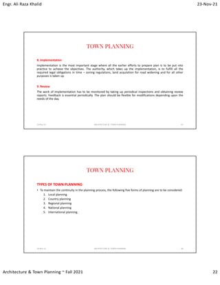 Engr. Ali Raza Khalid 23-Nov-21
Architecture & Town Planning ~ Fall 2021 22
TOWN PLANNING
8. Implementation
Implementation is the most important stage where all the earlier efforts to prepare plan is to be put into
practice to achieve the objectives. The authority, which takes up the implementation, is to fulfill all the
required legal obligations in time – zoning regulations, land acquisition for road widening and for all other
purposes is taken up.
9. Review
The work of implementation has to be monitored by taking up periodical inspections and obtaining review
reports. Feedback is essential periodically. The plan should be flexible for modifications depending upon the
needs of the day.
23-Nov-21 ARCHITECTURE & TOWN PLANNING 43
TOWN PLANNING
TYPES OF TOWN PLANNING
• To maintain the continuity in the planning process, the following five forms of planning are to be considered:
1. Local planning
2. Country planning
3. Regional planning
4. National planning
5. International planning.
23-Nov-21 ARCHITECTURE & TOWN PLANNING 44
 