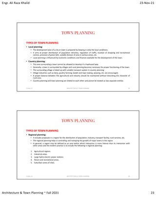Engr. Ali Raza Khalid 23-Nov-21
Architecture & Town Planning ~ Fall 2021 23
TOWN PLANNING
TYPES OF TOWN PLANNING
• Local planning:
• The development plan of a city or town is prepared by keeping in view the local conditions.
• It aims at proper distribution of population densities, regulation of traffic, location of shopping and recreational
centres, provision of green belt, suitable division of area in various zones, etc.
• Local planning is influenced by economic conditions and finances available for the development of the town.
• Country planning:
• The area surrounding a town cannot be allowed to develop in a haphazard way.
• Generally, a town is surrounded by villages and rural planning becomes necessary for proper functioning of the town.
• The surrounding village is linked up with suitable transport system in country planning.
• Village industries such as dairy, poultry farming, basket and rope making, weaving, etc. are encouraged.
• A proper balance between the agricultural and industry should be maintained without disturbing the character of
rural area.
• Country planning and town planning are related to each other and cannot be treated as two separate entities.
23-Nov-21 ARCHITECTURE & TOWN PLANNING 45
TOWN PLANNING
TYPES OF TOWN PLANNING
• Regional planning:
• It includes proposals in a region for the distribution of population, industry, transport facility, rural services, etc.
• The regional planning helps in controlling and reshaping the growth of major towns in the region.
• In general, a region may be defined as an area within which interaction is more intense than its interaction with
other areas and the modern practice is to include the following in regional planning:
1. Agricultural regions.
2. Industrial areas.
3. Large hydro-electric power stations.
4. Resort and recreational areas.
5. Suburban zones of cities.
23-Nov-21 ARCHITECTURE & TOWN PLANNING 46
 