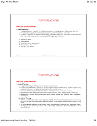 Engr. Ali Raza Khalid 23-Nov-21
Architecture & Town Planning ~ Fall 2021 24
TOWN PLANNING
TYPES OF TOWN PLANNING
• Regional planning:
• It includes proposals in a region for the distribution of population, industry, transport facility, rural services, etc.
• The regional planning helps in controlling and reshaping the growth of major towns in the region.
• In general, a region may be defined as an area within which interaction is more intense than its interaction with
other areas and the modern practice is to include the following in regional planning:
1. Agricultural regions.
2. Industrial areas.
3. Large hydro-electric power stations.
4. Resort and recreational areas.
5. Suburban zones of cities.
23-Nov-21 ARCHITECTURE & TOWN PLANNING 47
TOWN PLANNING
TYPES OF TOWN PLANNING
• National Planning:
• It suggests the setting up of the planning procedure on a national level.
• By proper and careful national planning, the resources of national importance like railways, irrigation projects, heavy
industries, hydro-electric works, etc. can be utilized in the best possible manner.
• Developments is from top level to bottom level, that is International level to local level or vice-versa.
• Developments in terms of various economic sectors such as agricultural, fishing, forestry, mining, quarrying, etc.
• Developments in terms of various social sectors such as clothing, housing, food, education, health, employment,
recreation, etc.
• International Planning:
• With the establishment of United Nations Organisation (UNO), the international planning has come into existence
and efforts are made at international level to promote goodwill and co-operation between different countries of the
world.
• The various agencies appointed by UNO conduct surveys in various fields of human life such as education, health,
housing, food, etc. such surveys helps in finding out remedies and solutions of complicated problems at an
international level.
23-Nov-21 ARCHITECTURE & TOWN PLANNING 48
 