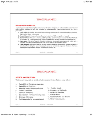 Engr. Ali Raza Khalid 23-Nov-21
Architecture & Town Planning ~ Fall 2021 25
TOWN PLANNING
DISTRIBUTION OF LAND USE
Any town possesses the following five distinct parts, The below five parts are well defined in case of planned
town. They are, however, not very clear in case of an unplanned town. The brief description of each part is
given below,
1. Town centre: It indicates the central area containing commercial and administrative blocks, theatres,
big temples, library, museum, etc.
2. Industrial area: In this part, the manufacturing industries of different goods are located.
3. Residential area: This part is mainly used for providing residential accommodation to the inhabitants
of the town. But it also contains small shops, primary schools, gardens, small service industries, etc.
4. Open space: This part of town is allotted to network of roads, parks and playgrounds and in fact, it
indicates land which is substantially left in its natural state for the benefit of people.
5. Town periphery: It is used to indicate the land which is located on the boundary of town and which is
directly influenced by the town. However, it cannot be considered as part of the town. The town
periphery includes market, gardens, nurseries, golf courses, etc.
23-Nov-21 ARCHITECTURE & TOWN PLANNING 49
TOWN PLANNING
SITE FOR AN IDEAL TOWN
1. Availability of the natural advantages
2. Availability of electricity
3. Available means of communication
4. Climatic conditions
5. Contours of the area
6. Development of the surrounding area
7. Drainage of the area
8. Facility available for sewage disposal
9. Fertility of soils
10. Frequency of the floods
11. Growth of the trees
12. Nature of soil
13. Position of lakes and streams
14. Water resources, etc..
23-Nov-21 ARCHITECTURE & TOWN PLANNING 50
The important features to be considered with respect to the site of a town are as follows:
 