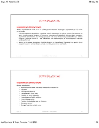 Engr. Ali Raza Khalid 23-Nov-21
Architecture & Town Planning ~ Fall 2021 26
TOWN PLANNING
REQUIREMENTS OF NEW TOWNS
The two important facts which are to be carefully examined before deciding the requirements of new towns
are as follows:
1. Function of the town: A new town is generally formed or developed for specific purpose. The purposes for
which the towns may be designed are commerce, industry, culture, education, defence, health, recreation,
government administration, etc. these purposes will help boost the economy, social welfare and political
condition. Once the function of a new town known, size of population to be accommodated in the town
can be worked out.
2. Welfare of the people: A new town should be designed for the welfare of the people. The welfare of the
people is measured by three factors, namely, amenities, convenience and health.
23-Nov-21 ARCHITECTURE & TOWN PLANNING 51
TOWN PLANNING
REQUIREMENTS OF NEW TOWNS
General requirements:
• Amenities such as sewer lines, water supply, electric power, etc.
• Education.
• Effective road networks.
• Planned growth of the town.
• Provision for future expansion.
• Proper location of public building.
• Parks and playgrounds.
• Provision of suitable bye-laws for the town.
• Recreation centres.
• Zoning of town into suitable zone.
23-Nov-21 ARCHITECTURE & TOWN PLANNING 52
 