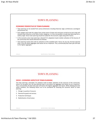 Engr. Ali Raza Khalid 23-Nov-21
Architecture & Town Planning ~ Fall 2021 27
TOWN PLANNING
ECONOMIC PERSPECTIVE OF TOWN PLANNING
• Town planning can be studied from various dimensions including historical, legal, architectural, sociological
and economic etc.
• Each category will study the subject from certain point of views and conclusion arrived at by each study will
certainly have influence on the field of other categories. It is thus not possible to study town planning from a
solitary angle. Hence town planning should be studied for the economic angle along other factors.
• In the economic sense town planning is desired if it’s adaptation leads to better utilization of the Sources of
the community than would otherwise be achieved.
• Town planning mainly deals with he utilizations of the available lands. Hence, for any size, the best planned
town is the one where aggregate land values are at a maximum. Thus, economically best town plan will lead
to the highest aggregate.
23-Nov-21 ARCHITECTURE & TOWN PLANNING 53
TOWN PLANNING
SOCIO – ECONOMIC ASPECTS OF TOWN PLANNING
The town planning is desirable if its adoption leads to better utilization of the resources of the community.
Hence, for any given size, the best planned town is one where the aggregate land values are at a maximum.
Thus, economically, the best town plan will lead to the highest aggregate land values. While adopting the land
values condition, the following factors are to be considered for assessing the economic worth of town
planning:
1. Change in quantity of resource
2. Demand for goods and services
3. Production techniques
4. Redistribution of land values
23-Nov-21 ARCHITECTURE & TOWN PLANNING 54
 