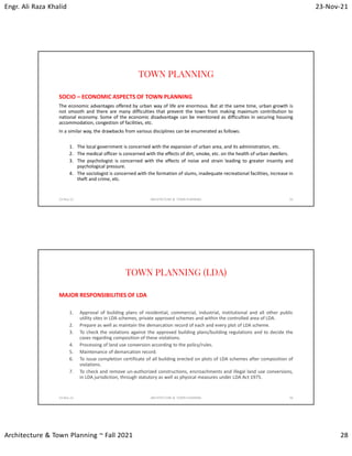 Engr. Ali Raza Khalid 23-Nov-21
Architecture & Town Planning ~ Fall 2021 28
TOWN PLANNING
SOCIO – ECONOMIC ASPECTS OF TOWN PLANNING
The economic advantages offered by urban way of life are enormous. But at the same time, urban growth is
not smooth and there are many difficulties that prevent the town from making maximum contribution to
national economy. Some of the economic disadvantage can be mentioned as difficulties in securing housing
accommodation, congestion of facilities, etc.
In a similar way, the drawbacks from various disciplines can be enumerated as follows:
1. The local government is concerned with the expansion of urban area, and its administration, etc.
2. The medical officer is concerned with the effects of dirt, smoke, etc. on the health of urban dwellers.
3. The psychologist is concerned with the effects of noise and strain leading to greater insanity and
psychological pressure.
4. The sociologist is concerned with the formation of slums, inadequate recreational facilities, increase in
theft and crime, etc.
23-Nov-21 ARCHITECTURE & TOWN PLANNING 55
TOWN PLANNING (LDA)
MAJOR RESPONSIBILITIES OF LDA
1. Approval of building plans of residential, commercial, industrial, institutional and all other public
utility sites in LDA schemes, private approved schemes and within the controlled area of LDA.
2. Prepare as well as maintain the demarcation record of each and every plot of LDA scheme.
3. To check the violations against the approved building plans/building regulations and to decide the
cases regarding composition of these violations.
4. Processing of land use conversion according to the policy/rules.
5. Maintenance of demarcation record.
6. To issue completion certificate of all building erected on plots of LDA schemes after composition of
violations.
7. To check and remove un-authorized constructions, encroachments and illegal land use conversions,
in LDA jurisdiction, through statutory as well as physical measures under LDA Act 1975.
23-Nov-21 ARCHITECTURE & TOWN PLANNING 56
 