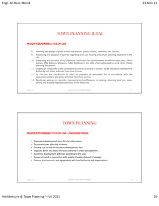 Engr. Ali Raza Khalid 23-Nov-21
Architecture & Town Planning ~ Fall 2021 29
TOWN PLANNING (LDA)
MAJOR RESPONSIBILITIES OF LDA
8. Planning and design of plans of land sub-division, public utilities, amenities and facilities.
9. Processing and disposal of queries regarding land use, housing and urban planning situations in the
city.
10. Processing and issuance of No Objection Certificates for establishment of different land uses, Petrol
pumps, CNG Stations, Mosques, Public Buildings in the light of prevailing policies and other related
planning documents.
11. Lodging of complaints to the Competent Courts as provided in section 35/38 of Lahore Development
Authority and policy enforced from time to time.
12. To sanction the sub-division of plots on payment of prescribed fee in accordance with the
instructions/orders and policy enforced from time to time.
13. Rendering advices on periodic improvements/modifications in existing planning land use plans,
zoning and building regulations/polices of the Authority.
23-Nov-21 ARCHITECTURE & TOWN PLANNING 57
TOWN PLANNING
MAJOR RESPONSIBILITIES OF LDA - ONGOING TASKS
• To prepare development plans for the urban areas.
• To prepare town planning schemes.
• To carry out surveys in the urban development area.
• To guide, direct and assist the local authority in urban development.
• To control development activities according to the plan.
• To execute work in connection with supply of water, disposal of sewage.
• To enter into contracts and agreements with local authority and organizations.
23-Nov-21 ARCHITECTURE & TOWN PLANNING 58
 