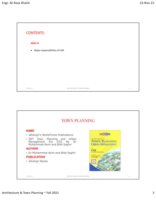 Engr. Ali Raza Khalid 23-Nov-21
Architecture & Town Planning ~ Fall 2021 3
CONTENTS:
PART-III
 Major responsibilities of LDA
23-Nov-21 ARCHITECTURE & TOWN PLANNING 5
TOWN PLANNING
NAME
• Jahangir's WorldTimes Publications
• JWT Town Planning and Urban
Management For CSS By Dr
Muhammad Asim and Bilal Saghir
AUTHOR
• Dr Muhammad Asim and Bilal Saghir
PUBLICATION
• Jahangir Books
23-Nov-21 ARCHITECTURE & TOWN PLANNING 6
 