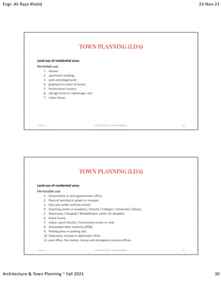 Engr. Ali Raza Khalid 23-Nov-21
Architecture & Town Planning ~ Fall 2021 30
TOWN PLANNING (LDA)
Land use of residential area:
Permitted use:
1. Houses
2. apartment building;
3. park and playground;
4. graveyard or place of burial;
5. horticultural nursery;
6. old age home or orphanage; and
7. urban forest.
23-Nov-21 ARCHITECTURE & TOWN PLANNING 59
TOWN PLANNING (LDA)
Land use of residential area:
Permissible use:
1. Government or semi-government office;
2. Place of worship or prayer or mosque;
3. Day-care center and pre-school;
4. Coaching center or academy / Schools / Colleges / University / Library;
5. Dispensary / Hospital / Rehabilitation center for disabled;
6. Guest house;
7. indoor sports faculty / Community-center or club;
8. Automated teller machine (ATM);
9. Parking plaza or parking site;
10. Diplomatic enclave or diplomatic office
11. post office, fire station, rescue and emergency services offices.
23-Nov-21 ARCHITECTURE & TOWN PLANNING 60
 