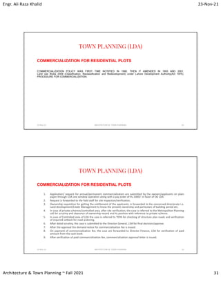 Engr. Ali Raza Khalid 23-Nov-21
Architecture & Town Planning ~ Fall 2021 31
TOWN PLANNING (LDA)
COMMERCIALIZATION FOR RESIDENTIAL PLOTS
COMMERCIALIZATION POLICY WAS FIRST TIME NOTIFIED IN 1990. THEN IT AMENDED IN 1993 AND 2001.
Land use Rules 2009 (Classification, Reclassification and Redevelopment) under Lahore Development Authority(Act 1975).
PROCEDURE FOR COMMERCIALIZATION.
23-Nov-21 ARCHITECTURE & TOWN PLANNING 61
TOWN PLANNING (LDA)
COMMERCIALIZATION FOR RESIDENTIAL PLOTS
1. Application/ request for annual/permanent commercialization are submitted by the owners/applicants on plain
paper through LDA one window operation along with a pay order of Rs.1000/- in favor of DG LDA.
2. Request is forwarded to the field staff for site inspection/verification.
3. Ownership requisition for getting the entitlement of the applicants, is forwarded to the concerned directorate i.e.
Land development/Estate Management to know the present ownership and particulars of building period etc.
4. In case of private schemes/controlled area, after site verification, the case is referred to the Metropolitan Planning
cell for scrutiny and clearance of ownership record and its position with reference to private scheme.
5. In case of Controlled area of LDA the case is referred to TEPA for checking of structure plan roads and verification
of required setback for road widening.
6. After detail scrutiny, the case is submitted to the Director General, LDA for final decision/approve.
7. After the approval the demand notice for commercialization fee is issued.
8. On payment of commercialization fee, the case are forwarded to Director Finance, LDA for verification of paid
amount from the cash book.
9. After verification of paid commercialization fee, commercialization approval letter is issued.
23-Nov-21 ARCHITECTURE & TOWN PLANNING 62
 