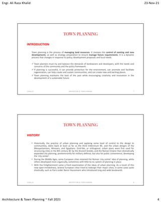 Engr. Ali Raza Khalid 23-Nov-21
Architecture & Town Planning ~ Fall 2021 4
TOWN PLANNING
INTRODUCTION
Town planning is the process of managing land resources. It involves the control of existing and new
developments, as well as strategy preparation to ensure manage future requirements. It is a dynamic
process that changes in response to policy, development proposals and local needs.
 Town planners must try and balance the demands of landowners and developers, with the needs and
concerns of the community and the policy framework.
 If planning is successful, it can provide protection for the environment, can promote and facilitate
regeneration, can help create and sustain communities, and can create new and exciting places.
 Town planning maintains the best of the past while encouraging creativity and innovation in the
development of a sustainable future.
23-Nov-21 ARCHITECTURE & TOWN PLANNING 7
TOWN PLANNING
HISTORY
• Historically, the practice of urban planning and applying some level of control to the design to
communities, dates back at least as far as the third millennium BC, and the urban designs of the
Mesopotamians, Minoans, and Egyptians. Grid-like, or orthogonal, urban plans were first used for
structuring cities in the 8th century BC by the Ancient Greeks, and the Roman Empire then dramatically
expanded city planning, predominantly for military defense, but also for public convenience, developing
the ‘city center’.
• During the Middle Ages, some European cities retained the Roman ‘city centre’ idea of planning, while
others developed more organically, sometimes with little-to-no system of planning in place.
• With the Enlightenment came a fresh examination of the ideas of urban planning. As a result of this
new open-mindedness, several European cities tried to redesign their major cities; in some cases quite
drastically, such as Paris under Baron Haussmann who introduced long and wide boulevards.
23-Nov-21 ARCHITECTURE & TOWN PLANNING 8
 