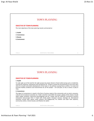 Engr. Ali Raza Khalid 23-Nov-21
Architecture & Town Planning ~ Fall 2021 6
TOWN PLANNING
OBJECTIVE OF TOWN PLANNING
The main objectives of the town planning may be summarized as
1. Health
2. Convenience
3. Beauty
4. Environment
23-Nov-21 ARCHITECTURE & TOWN PLANNING 11
TOWN PLANNING
OBJECTIVE OF TOWN PLANNING
1. Health
To make right use of the land for the right purpose by proper division of land called zoning such as residential,
commercial industrial, institutional and recreational etc. inorder to avoid the encroachment of one zone upon
other for smooth and orderly development of the town or city without causing future conflicts. To create and
promote healthy conditions and environments for all the people – rich and poor, to live, to work, to play or
relax.
2. Convenience
The object of convenience is meant in the form of various needs of the community such as social, economic,
cultural and recreational amenities etc. Public amenities requiredfor the proper upkeep of the citizens include
water supply, sanitation, electricity, post,telegraph, gas etc., proper sites for industrial, commercial, business
enterprises toencourage them in trade with cheap power, transport services, drainage etc. Recreational
amenities include open spaces, parks, gardens and playgrounds, for children and town halls stadiums,
community centers, cinema houses, and theatres for adults.
23-Nov-21 ARCHITECTURE & TOWN PLANNING 12
 