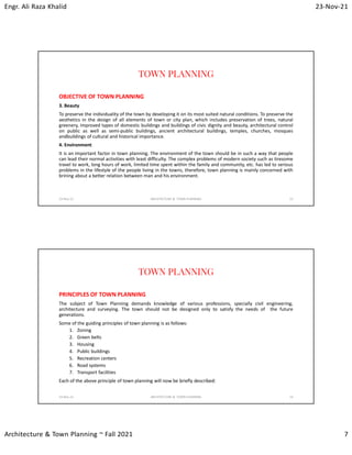 Engr. Ali Raza Khalid 23-Nov-21
Architecture & Town Planning ~ Fall 2021 7
TOWN PLANNING
OBJECTIVE OF TOWN PLANNING
3. Beauty
To preserve the individuality of the town by developing it on its most suited natural conditions. To preserve the
aesthetics in the design of all elements of town or city plan, which includes preservation of trees, natural
greenery, improved types of domestic buildings and buildings of civic dignity and beauty, architectural control
on public as well as semi-public buildings, ancient architectural buildings, temples, churches, mosques
andbuildings of cultural and historical importance.
4. Environment
It is an important factor in town planning. The environment of the town should be in such a way that people
can lead their normal activities with least difficulty. The complex problems of modern society such as tiresome
travel to work, long hours of work, limited time spent within the family and community, etc. has led to serious
problems in the lifestyle of the people living in the towns, therefore, town planning is mainly concerned with
brining about a better relation between man and his environment.
23-Nov-21 ARCHITECTURE & TOWN PLANNING 13
TOWN PLANNING
PRINCIPLES OF TOWN PLANNING
The subject of Town Planning demands knowledge of various professions, specially civil engineering,
architecture and surveying. The town should not be designed only to satisfy the needs of the future
generations.
Some of the guiding principles of town planning is as follows:
1. Zoning
2. Green belts
3. Housing
4. Public buildings
5. Recreation centers
6. Road systems
7. Transport facilities
Each of the above principle of town planning will now be briefly described:
23-Nov-21 ARCHITECTURE & TOWN PLANNING 14
 