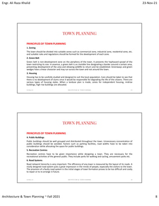 Engr. Ali Raza Khalid 23-Nov-21
Architecture & Town Planning ~ Fall 2021 8
TOWN PLANNING
PRINCIPLES OF TOWN PLANNING
1. Zoning
The town should be divided into suitable zones such as commercial zone, industrial zone, residential zone, etc.
and suitable rules and regulations should be formed for the development of each zone.
2. Green Belt
Green belt is non-development zone on the periphery of the town. It prevents the haphazard sprawl of the
town restricting its size. In essence, a green belt is an invisible line designating a border around a certain area,
preventing development of the area and allowing wildlife to return and be established. Greenways and green
wedges have a linear character and may run across the town and not around the town.
3. Housing
Housing has to be carefully studied and designed to suit the local population. Care should be taken to see that
there is no development of slums since it would be responsible for degrading the life of the citizens. There are
various types of housing styles. When a landuse plan is made, zones for independent housing, midrise
buildings, high rise buildings are allocated.
23-Nov-21 ARCHITECTURE & TOWN PLANNING 15
TOWN PLANNING
PRINCIPLES OF TOWN PLANNING
4. Public Buildings
Public buildings should be well grouped and distributed throughout the town. Unnecessary concentration of
public buildings should be avoided. Factors such as parking facilities, road widths have to be taken into
consideration while allocating the space for public buildings.
5. Recreation Centres
Recreation centres have to be given importance while designing a town. They are necessary for the
recreational activities of the general public. They include parks for walking and cycling, amusement parks etc.
6. Road Systems
Road network hierarchy is very important. The efficiency of any town is measured by the layout of its roads. A
nicely designed road system puts a great impression in the minds of people, especially the visitors to the town.
The provision of a faulty road system in the initial stages of town formation proves to be too difficult and costly
to repair or to re-arrange in future.
23-Nov-21 ARCHITECTURE & TOWN PLANNING 16
 