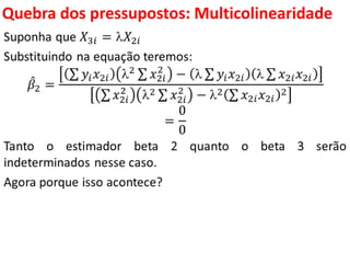 Quebra dos pressupostos:
Multicolinearidade
Suponha que 𝑋3𝑖 = 𝑋2𝑖
Substituindo na equação teremos:
𝛽2 =
𝑦𝑖 𝑥2𝑖 2 𝑥2𝑖
2
−  𝑦𝑖 𝑥2𝑖  𝑥2𝑖 𝑥2𝑖
𝑥2𝑖
2
2 𝑥2𝑖
2
− 2 𝑥2𝑖 𝑥2𝑖
2
=
0
0
Tanto o estimador beta 2 quanto o beta 3 serão
indeterminados nesse caso.
Agora porque isso acontece?
 