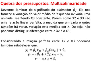 Quebra dos pressupostos:
Multicolinearidade
Devemos lembrar do significado do estimador 𝛽2. Ele nos
fornece a variação do valor médio de Y quando X2 varia uma
unidade, mantendo X3 constante. Porém como X2 e X3 são
uma relação linear perfeita, a medida que um varia o outro
também irá variar, variação esta medida por . Ou seja, não
podemos distinguir diferenças entre o X2 e o X3.
Considerando a relação perfeita entre X2 e X3 podemos
também estabelecer que:
𝑦𝑖 = 𝛽2 𝑥2𝑖 + 𝛽3(𝑥2𝑖) + 𝑢𝑖
𝑦𝑖 = ( 𝛽2 +  𝛽3)𝑥2𝑖 + 𝑢𝑖
𝑦𝑖 = 𝛼𝑥2𝑖 + 𝑢𝑖
 