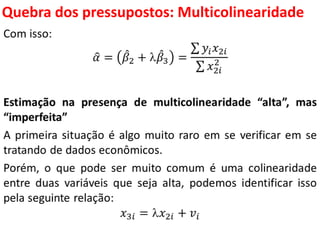 Quebra dos pressupostos:
Multicolinearidade
Com isso:
𝛼 = 𝛽2 +  𝛽3 =
𝑦𝑖 𝑥2𝑖
𝑥2𝑖
2
Estimação na presença de multicolinearidade “alta”, mas
“imperfeita”
A primeira situação é algo muito raro em se verificar em se
tratando de dados econômicos.
Porém, o que pode ser muito comum é uma colinearidade
entre duas variáveis que seja alta, podemos identificar isso
pela seguinte relação:
𝑥3𝑖 = 𝑥2𝑖 + 𝑣𝑖
 