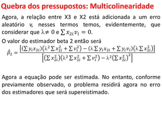 Quebra dos pressupostos:
Multicolinearidade
Agora, a relação entre X3 e X2 está adicionada a um erro
aleatório v, nesses termos temos, evidentemente, que
considerar que ≠ 0 e 𝑥2𝑖 𝑣𝑖 = 0.
O valor do estimador beta 2 então será
𝛽2 =
𝑦𝑖 𝑥2𝑖 2 𝑥2𝑖
2
+ 𝑣𝑖
2
−  𝑦𝑖 𝑥2𝑖 + 𝑦𝑖 𝑣𝑖  𝑥2𝑖
2
𝑥2𝑖
2
2 𝑥2𝑖
2
+ 𝑣𝑖
2
− 2 𝑥2𝑖
2 2
Agora a equação pode ser estimada. No entanto, conforme
previamente observado, o problema residirá agora no erro
dos estimadores que será supereistimado.
 